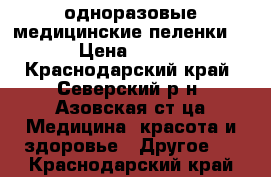  одноразовые медицинские пеленки  › Цена ­ 350 - Краснодарский край, Северский р-н, Азовская ст-ца Медицина, красота и здоровье » Другое   . Краснодарский край